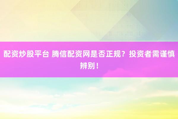 配资炒股平台 腾信配资网是否正规？投资者需谨慎辨别！