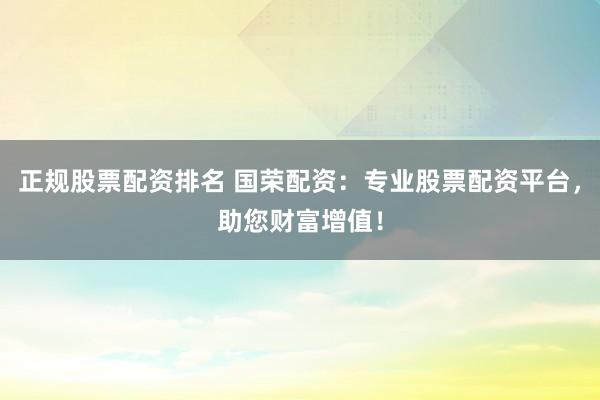 正规股票配资排名 国荣配资：专业股票配资平台，助您财富增值！