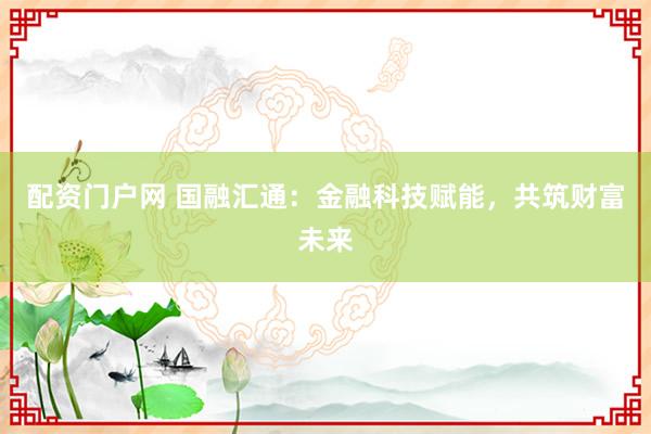 配资门户网 国融汇通：金融科技赋能，共筑财富未来