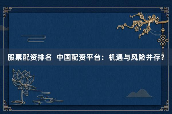 股票配资排名  中国配资平台：机遇与风险并存？