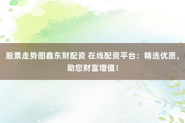 股票走势图鑫东财配资 在线配资平台：精选优质，助您财富增值！