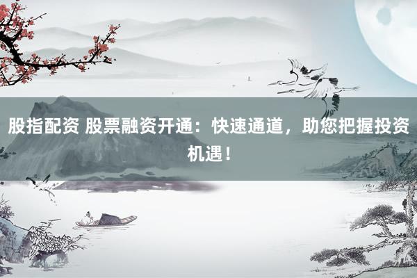 股指配资 股票融资开通：快速通道，助您把握投资机遇！