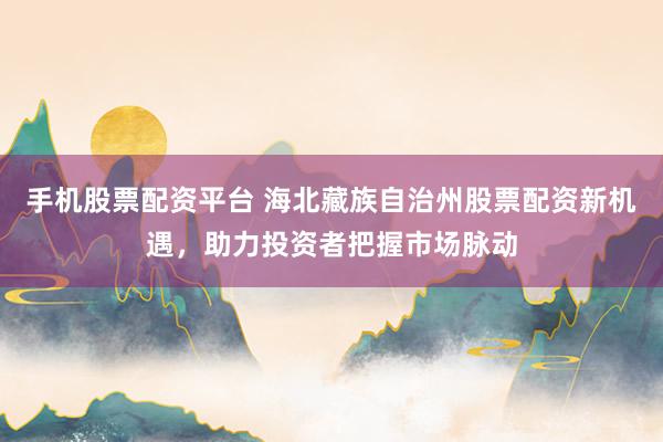 手机股票配资平台 海北藏族自治州股票配资新机遇，助力投资者把握市场脉动