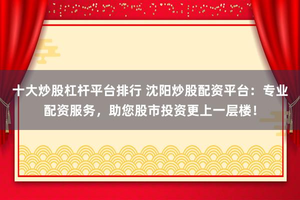 十大炒股杠杆平台排行 沈阳炒股配资平台：专业配资服务，助您股市投资更上一层楼！
