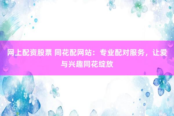 网上配资股票 同花配网站：专业配对服务，让爱与兴趣同花绽放