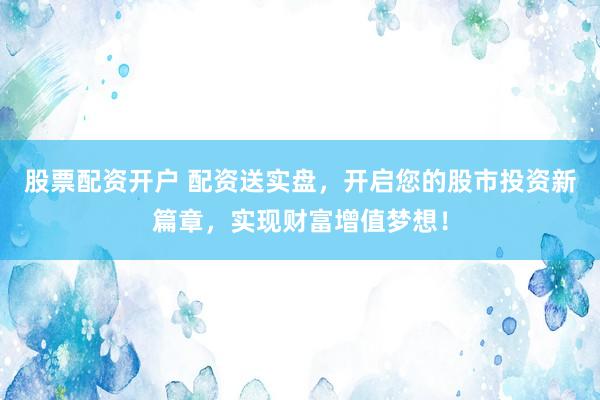 股票配资开户 配资送实盘，开启您的股市投资新篇章，实现财富增值梦想！