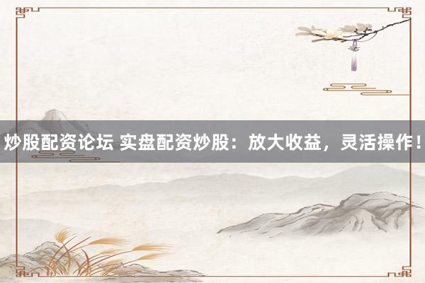 炒股配资论坛 实盘配资炒股：放大收益，灵活操作！