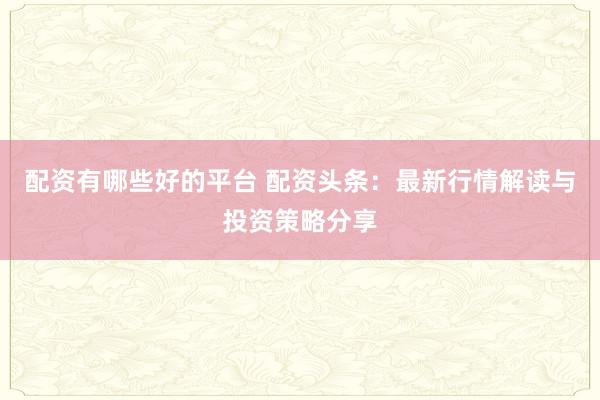 配资有哪些好的平台 配资头条：最新行情解读与投资策略分享