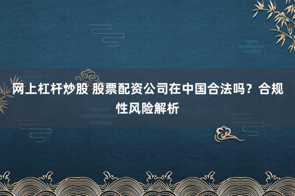 网上杠杆炒股 股票配资公司在中国合法吗？合规性风险解析